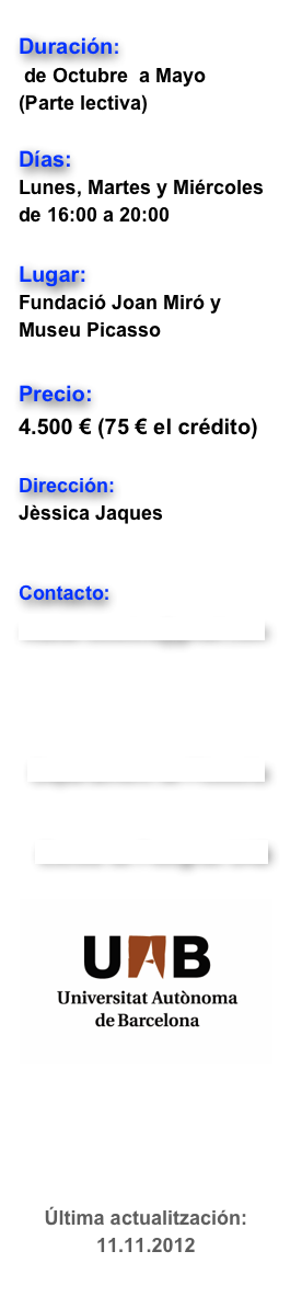 
Duración: 
 de Octubre  a Mayo  
(Parte lectiva)

Días:   
Lunes, Martes y Miércoles de 16:00 a 20:00 

Lugar:  
Fundació Joan Miró y Museu Picasso
                                        
Precio:  
4.500 € (75 € el crédito)   

Dirección: 
Jèssica Jaques 
Gerard Vilar

Contacto:


master.estetica@gmail.com






Departament de Filosofia



  Escola de Postgrau UAB

￼




Última actualitzación: 11.11.2012